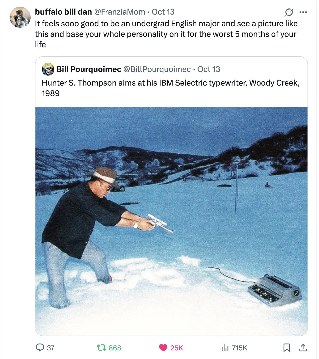 buffalo bill dan @FranziaMom . Oct 13 O ... It feels SOOO good to be an undergrad English major and see a picture like this and base your whole personality on it for the worst 5 months of your life Bill Pourquoimec @BillPourquoimec. Oct 13 Hunter S. Thompson aims at his IBM Selectric typewriter, Woody Creek, 1989 37 868 25K del 715K 