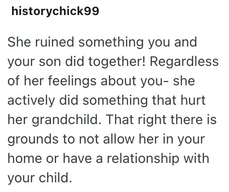 historychick99 She ruined something you and your son did together! Regardless of her feelings about you- she actively did something that hurt her grandchild. That right there is grounds to not allow her in your home or have a relationship with your child.