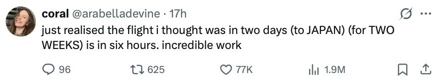 coral @arabelladevine 17h ... just realised the flight i thought was in two days (to JAPAN) (for TWO WEEKS) is in six hours. incredible work 96 625 77K 1.9M 