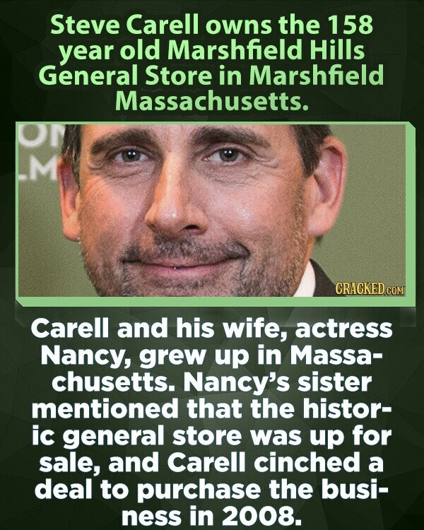 Steve Carell owns the 158 year old Marshfield Hills General Store in Marshfield Massachusetts. O M CRACKED.COM Carell and his wife, actress Nancy, grew up in Massa- chusetts. Nancy's sister mentioned that the histor- ic general store was up for sale, and Carell cinched a deal to purchase the busi- ness in 2008.
