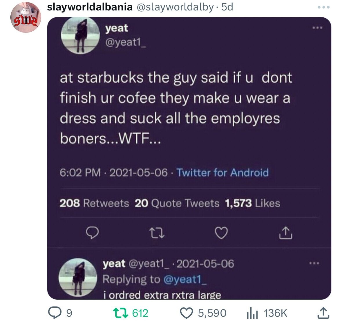 slayworldalbania @slayworldalby - 5d sme yeat @yeat1_ at starbucks the guy said if u dont finish ur cofee they make u wear a dress and suck all the employres boners...WTF... 6:02 PM 2021-05-06 Twitter for Android 208 Retweets 20 Quote Tweets 1,573 Likes yeat @yeat1_ .2021-05-06 ... Replying to @yeat1_ i ordred extra rxtra large 9 612 5,590 136K
