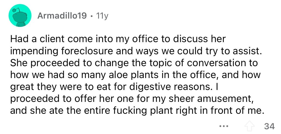Armadillo19 . 11y Had a client come into my office to discuss her impending foreclosure and ways we could try to assist. She proceeded to change the topic of conversation to how we had so many aloe plants in the office, and how great they were to eat for digestive reasons. I proceeded to offer her one for my sheer amusement, and she ate the entire fucking plant right in front of me. ... 34