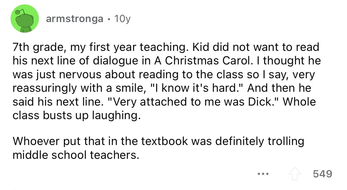 armstronga . 10y 7th grade, my first year teaching. Kid did not want to read his next line of dialogue in A Christmas Carol. I thought he was just nervous about reading to the class so I say, very reassuringly with a smile, I know it's hard. And then he said his next line. Very attached to me was Dick. Whole class busts up laughing. Whoever put that in the textbook was definitely trolling middle school teachers. ... 549 