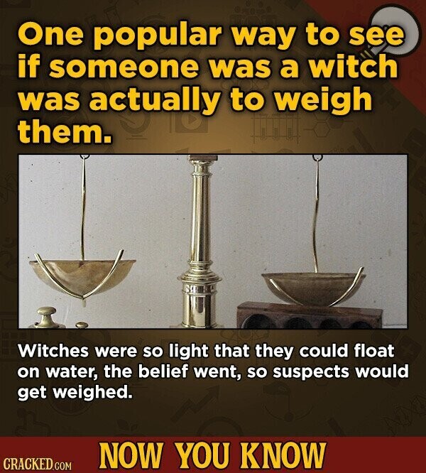 One popular way to see if someone was a witch was actually to weigh them. Witches were so light that they could float on water, the belief went, so suspects would get weighed. NOW YOU KNOW CRACKED.COM
