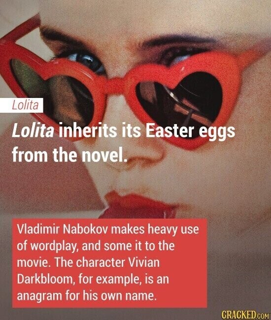 Lolita Lolita inherits its Easter eggs from the novel. Vladimir Nabokov makes heavy use of wordplay, and some it to the movie. The character Vivian Darkbloom, for example, is an anagram for his own name. CRACKED.COM