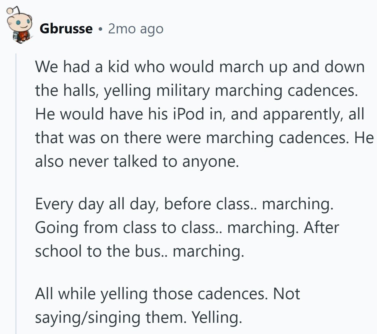 Gbrusse 2mo ago We had a kid who would march up and down the halls, yelling military marching cadences. Не would have his iPod in, and apparently, all that was on there were marching cadences. Не also never talked to anyone. Every day all day, before class.. marching. Going from class to class.. marching. After school to the bus.. marching. All while yelling those cadences. Not saying/singing them. Yelling.