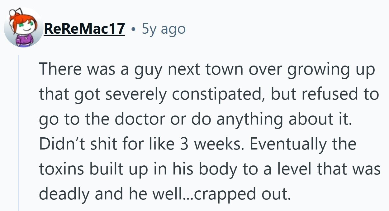 ReReMac17 ... 5y ago There was a guy next town over growing up that got severely constipated, but refused to go to the doctor or do anything about it. Didn't shit for like 3 weeks. Eventually the toxins built up in his body to a level that was deadly and he well....crapped out.