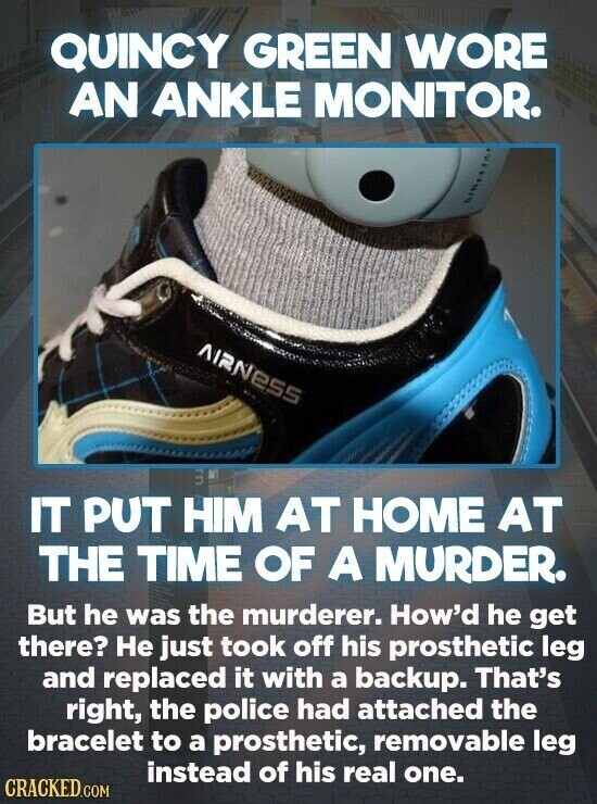 QUINCY GREEN WORE AN ANKLE MONITOR. AIRNESS IT PUT HIM AT HOME AT THE TIME OF A MURDER. But he was the murderer. How'd he get there? Не just took off his prosthetic leg and replaced it with a backup. That's right, the police had attached the bracelet to a prosthetic, removable leg instead of his real one. CRACKED.COM