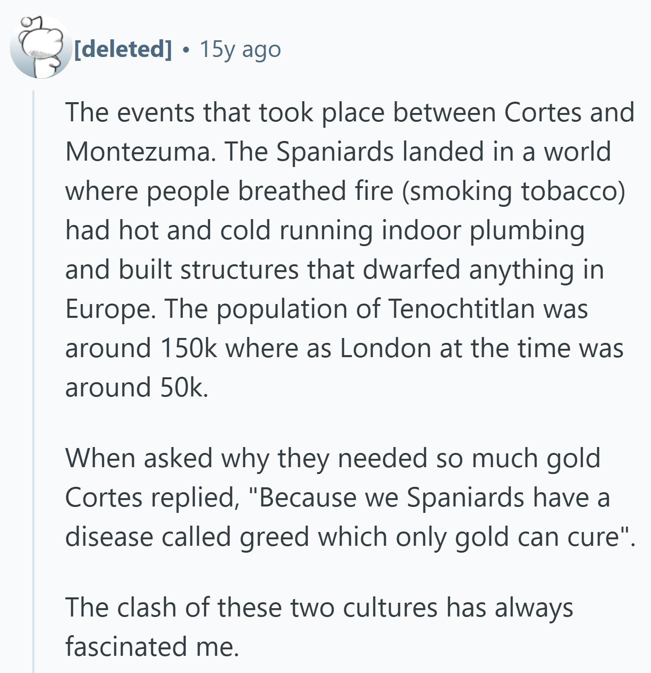  15y ago The events that took place between Cortes and Montezuma. The Spaniards landed in a world where people breathed fire (smoking tobacco) had hot and cold running indoor plumbing and built structures that dwarfed anything in Europe. The population of Tenochtitlan was around 150k where as London at the time was around 50k. When asked why they needed so much gold Cortes replied, Because we Spaniards have a disease called greed which only gold can cure. The clash of these two cultures has always fascinated me. 