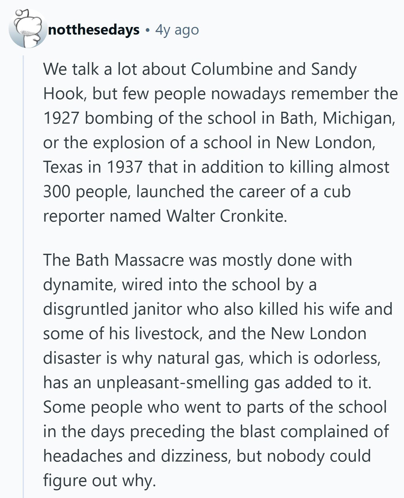 notthesedays 4y ago We talk a lot about Columbine and Sandy Hook, but few people nowadays remember the 1927 bombing of the school in Bath, Michigan, or the explosion of a school in New London, Texas in 1937 that in addition to killing almost 300 people, launched the career of a cub reporter named Walter Cronkite. The Bath Massacre was mostly done with dynamite, wired into the school by a disgruntled janitor who also killed his wife and some of his livestock, and the New London disaster is why natural gas, which is odorless, has an unpleasant-smelling gas added to