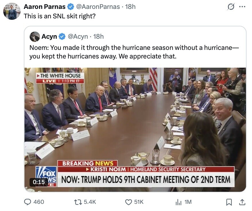 Aaron Parnas @AaronParnas 18h G ... This is an SNL skit right? Асуп @Acyn 18h Noem: You made it through the hurricane season without a hurricane- you kept the hurricanes away. We appreciate that. THE WHITE HOUSE LIVE I 1:13 PM ET CHIC LACK BREAKING NEWS KRISTI NOEM HOMELAND SECURITY SECRETARY FOX WS NOW: TRUMP HOLDS 9TH CABINET MEETING OF 2ND TERM 0:15 E 460 5.4K 51K 1M 