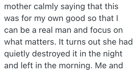 mother calmly saying that this was for my own good so that I can be a real man and focus on what matters. It turns out she had quietly destroyed it in the night and left in the morning. Me and