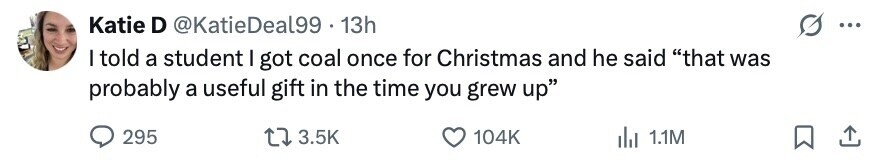 Katie D @KatieDeal99 13h ... I told a student I got coal once for Christmas and he said that was probably a useful gift in the time you grew up 295 3.5K 104K dil 1.1M 