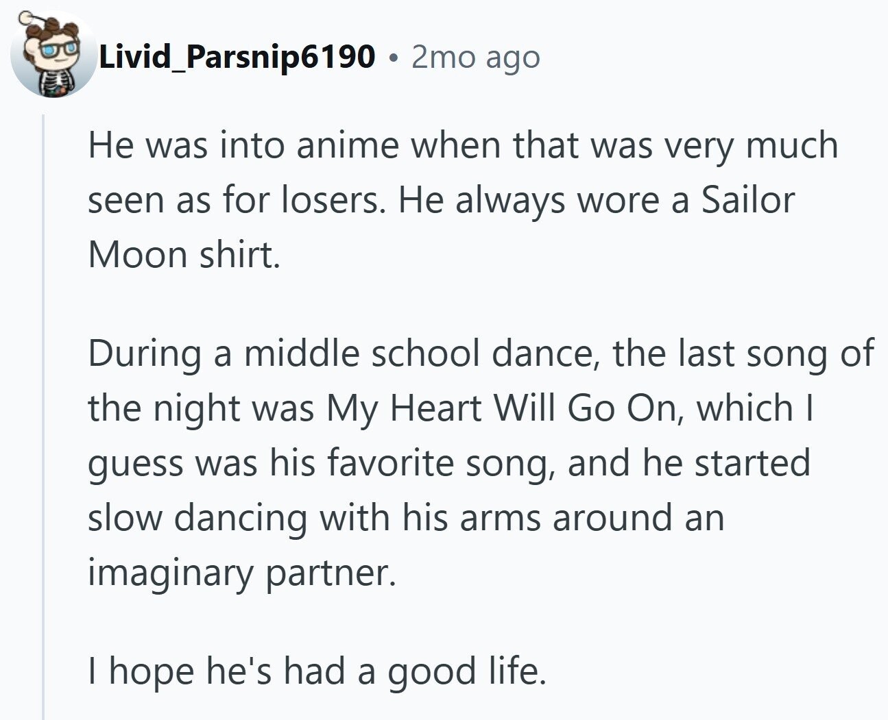 Livid_Parsnip6190 2mo ago Не was into anime when that was very much seen as for losers. Не always wore a Sailor Moon shirt. During a middle school dance, the last song of the night was My Heart Will Go On, which I guess was his favorite song, and he started slow dancing with his arms around an imaginary partner. | hope he's had a good life.