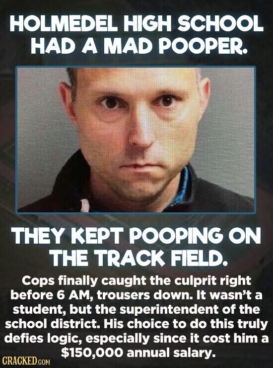 HOLMEDEL HIGH SCHOOL HAD A MAD POOPER. THEY KEPT POOPING ON THE TRACK FIELD. Cops finally caught the culprit right before 6 AM, trousers down. It wasn't a student, but the superintendent of the school district. His choice to do this truly defies logic, especially since it cost him a $150,000 annual salary. CRACKED.COM