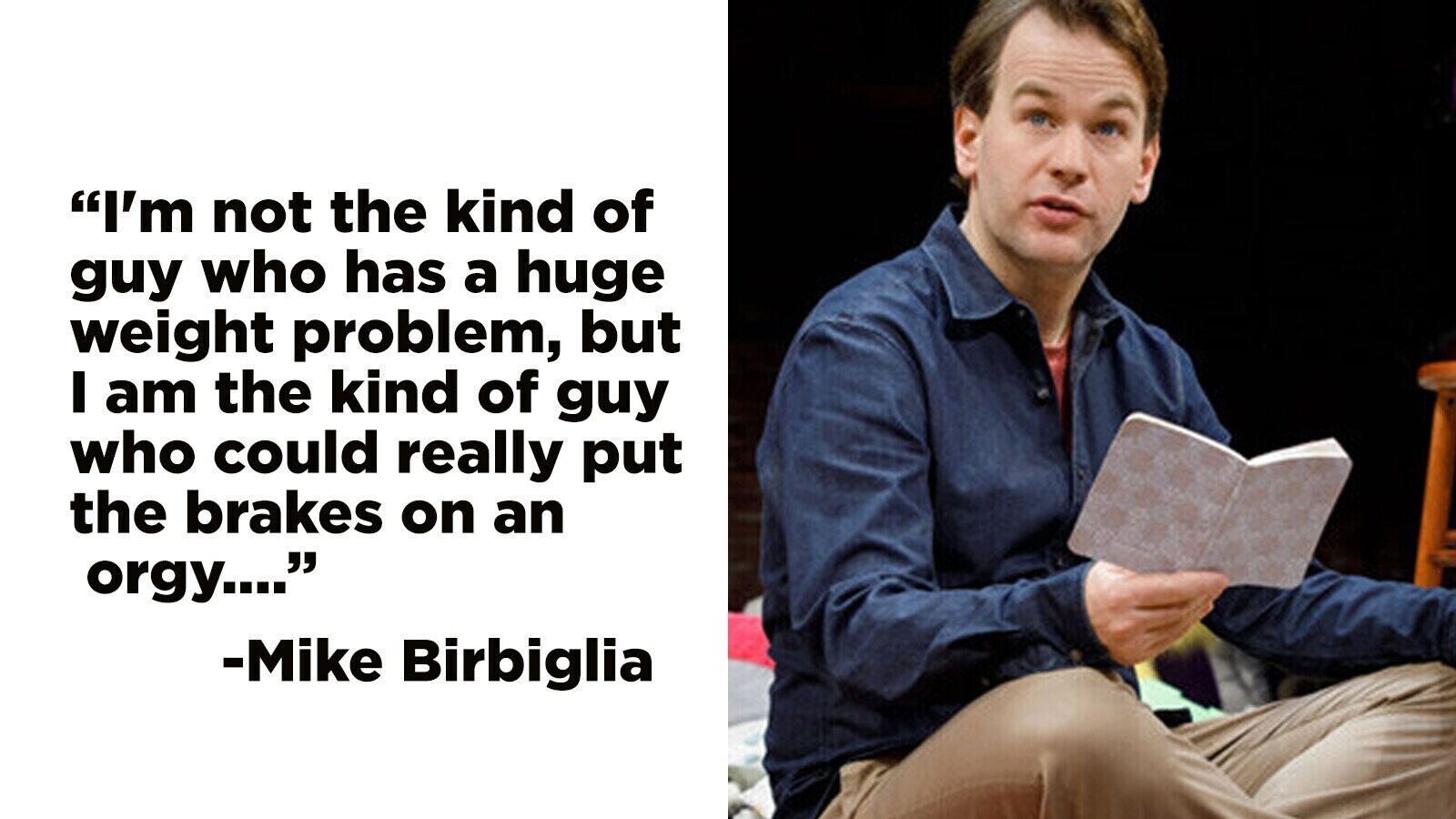 I'm not the kind of guy who has a huge weight problem, but I am the kind of guy who could really put the brakes on an orgy.... -Mike Birbiglia