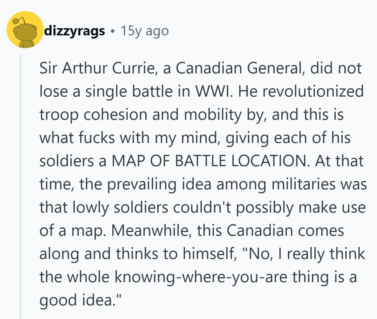 dizzyrags 15y ago Sir Arthur Currie, a Canadian General, did not lose a single battle in WWI. Не revolutionized troop cohesion and mobility by, and this is what fucks with my mind, giving each of his soldiers a MAP OF BATTLE LOCATION. At that time, the prevailing idea among militaries was that lowly soldiers couldn't possibly make use of a map. Meanwhile, this Canadian comes along and thinks to himself, No, I really think the whole knowing-where-you-are thing is a good idea. 