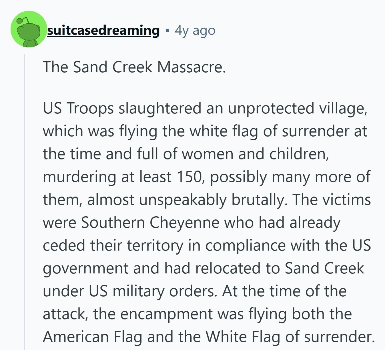 suitcasedreaming 4y ago The Sand Creek Massacre. US Troops slaughtered an unprotected village, which was flying the white flag of surrender at the time and full of women and children, murdering at least 150, possibly many more of them, almost unspeakably brutally. The victims were Southern Cheyenne who had already ceded their territory in compliance with the US government and had relocated to Sand Creek under US military orders. At the time of the attack, the encampment was flying both the American Flag and the White Flag of surrender.