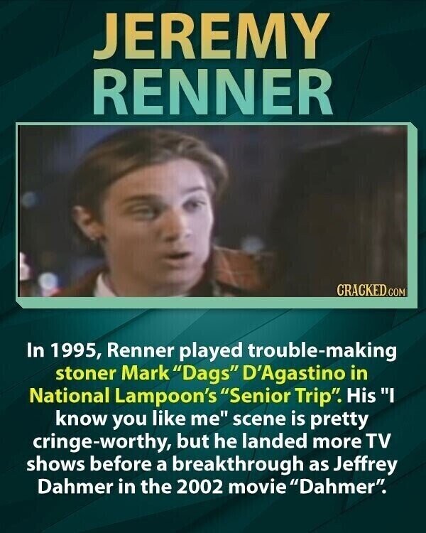 JEREMY RENNER CRACKED.COM In 1995, Renner played trouble-making stoner Mark Dags D'Agastino in National Lampoon's Senior Trip. His I know you like me scene is pretty cringe-worthy, but he landed more TV shows before a breakthrough as Jeffrey Dahmer in the 2002 movie Dahmer.