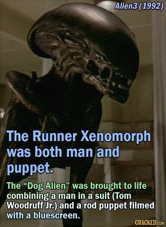 Alien3 (1992) The Runner Xenomorph was both man and puppet. The Dog Alien was brought to life combining a man in a suit (Tom Woodruff Jr.) and a rod puppet filmed with a bluescreen. CRACKED.COM