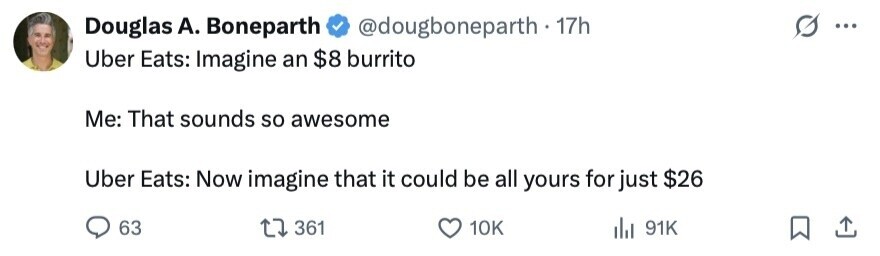 Douglas А. Boneparth @dougboneparth . 1 17h ... Uber Eats: Imagine an $8 burrito Me: That sounds so awesome Uber Eats: Now imagine that it could be all yours for just $26 63 361 10K 91K 