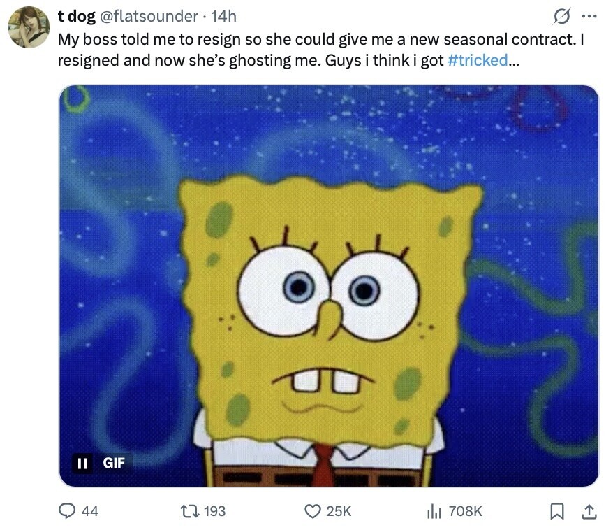 s ... t dog @flatsounder 14h My boss told me to resign so she could give me a new seasonal contract. | resigned and now she's ghosting me. Guys i think got #tricked... II GIF 44 193 25K 708K 