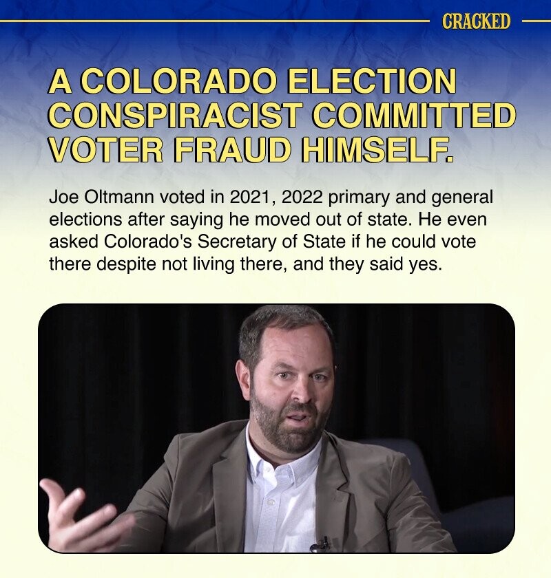 CRACKED A COLORADO ELECTION CONSPIRACIST COMMITTED VOTER FRAUD HIMSELF. Joe Oltmann voted in 2021, 2022 primary and general elections after saying he moved out of state. Не even asked Colorado's Secretary of State if he could vote there despite not living there, and they said yes.