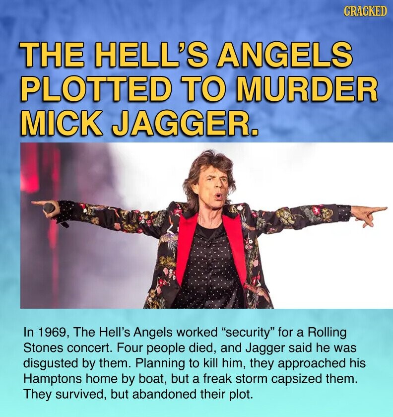 CRACKED THE HELL'S ANGELS PLOTTED TO MURDER MICK JAGGER. In 1969, The Hell's Angels worked security for a Rolling Stones concert. Four people died, and Jagger said he was disgusted by them. Planning to kill him, they approached his Hamptons home by boat, but a freak storm capsized them. They survived, but abandoned their plot.