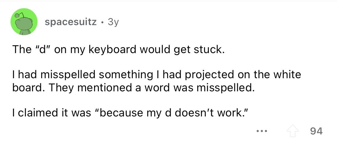 spacesuitz . . 3y The d on my keyboard would get stuck. I had misspelled something I had projected on the white board. They mentioned a word was misspelled. I claimed it was because my d doesn't work. ... 94 