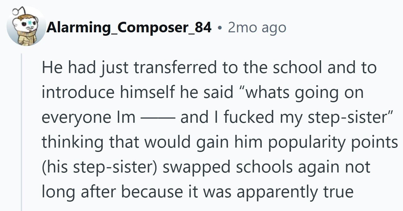 Alarming_Composer_84 . 2mo ago Не had just transferred to the school and to introduce himself he said whats going on everyone Im and I fucked my step-sister thinking that would gain him popularity points (his step-sister) swapped schools again not long after because it was apparently true