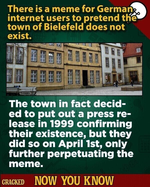 There is a meme for German internet users to pretend the town of Bielefeld does not exist. The town in fact decid- ed to put out a press re- lease in 1999 confirming their existence, but they did so on April 1st, only further perpetuating the meme. CRACKED NOW YOU KNOW