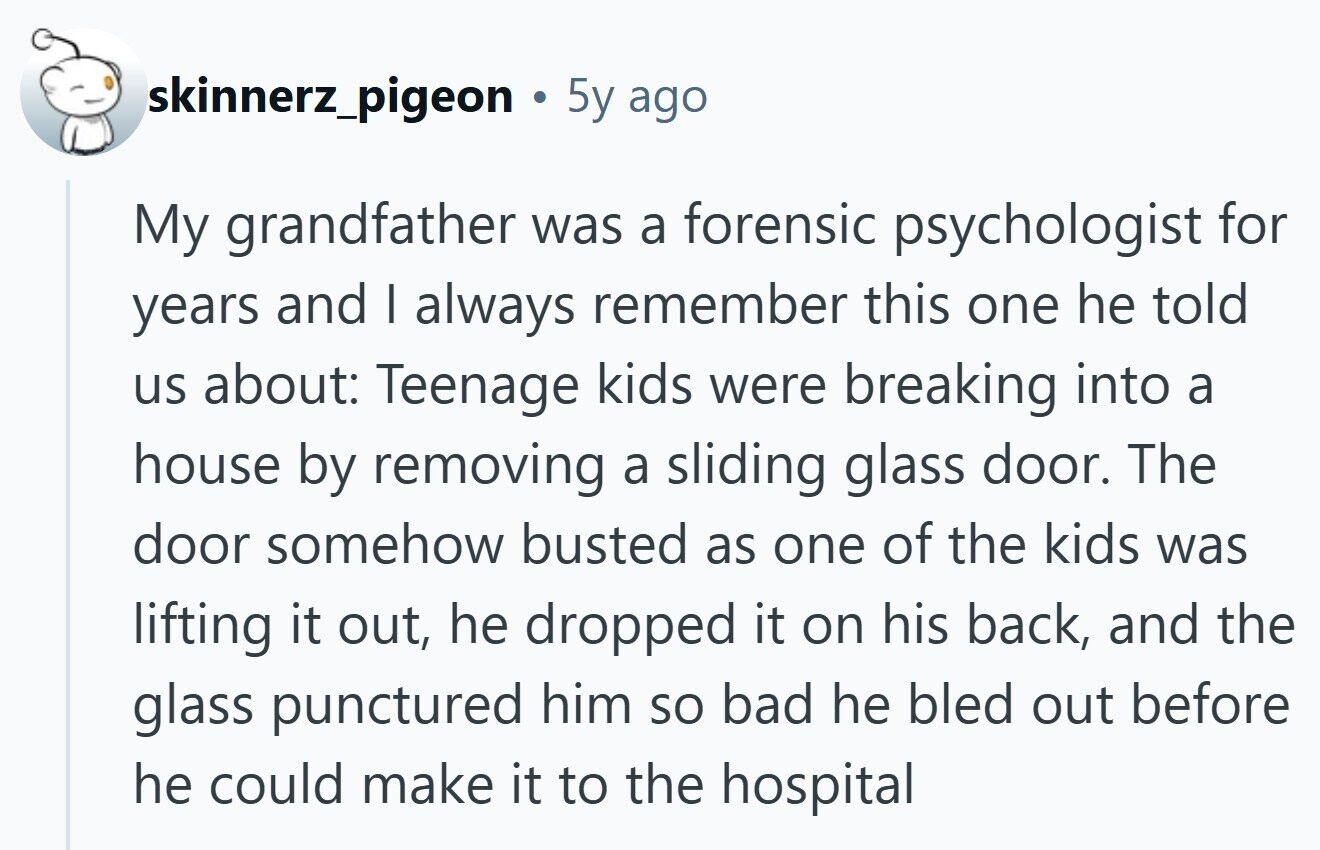skinnerz_pigeon 5y ago My grandfather was a forensic psychologist for years and I always remember this one he told us about: Teenage kids were breaking into a house by removing a sliding glass door. The door somehow busted as one of the kids was lifting it out, he dropped it on his back, and the glass punctured him so bad he bled out before he could make it to the hospital