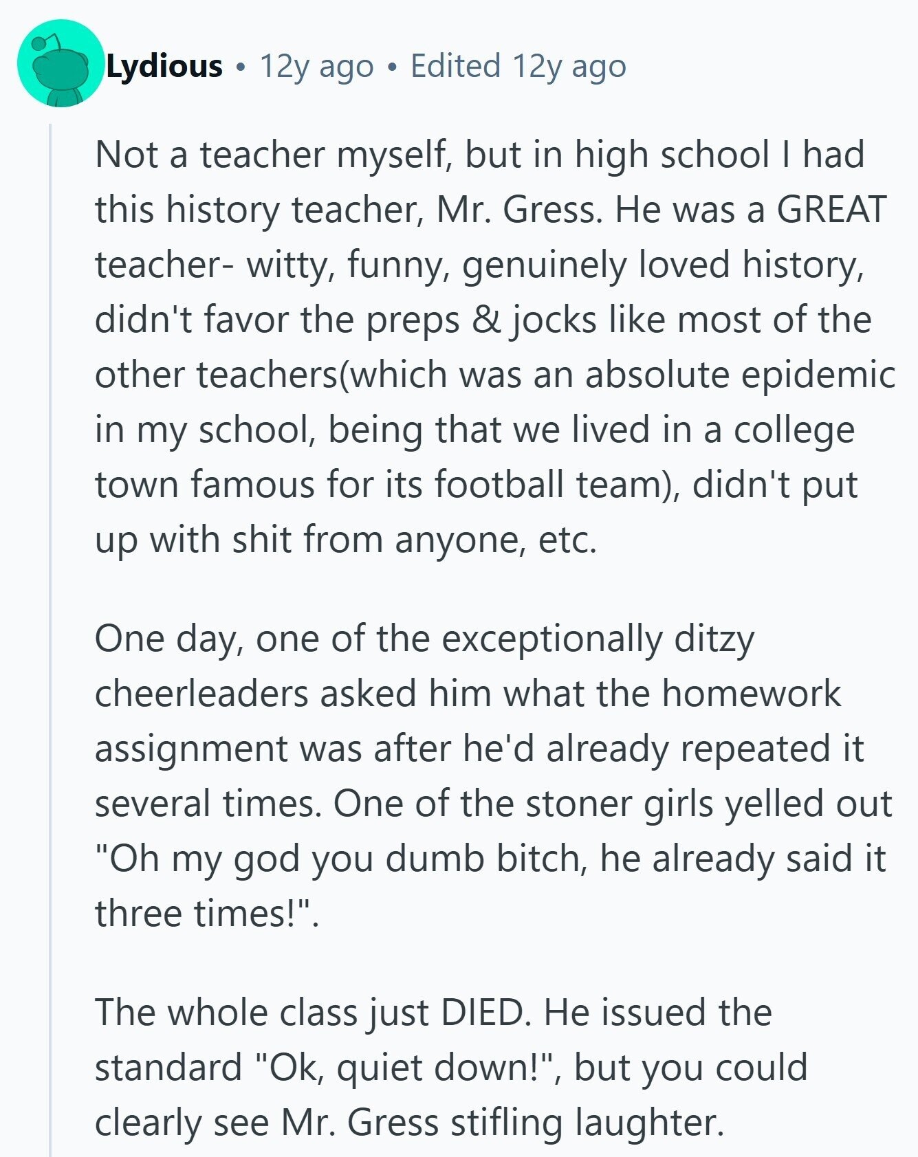 Lydious 12y ago Edited 12y ago Not a teacher myself, but in high school I had this history teacher, Mr. Gress. Не was a GREAT teacher- witty, funny, genuinely loved history, didn't favor the preps & jocks like most of the other teachers(which was an absolute epidemic in my school, being that we lived in a college town famous for its football team), didn't put up with shit from anyone, etc. One day, one of the exceptionally ditzy cheerleaders asked him what the homework assignment was after he'd already repeated it several times. One of the stoner girls yelled out