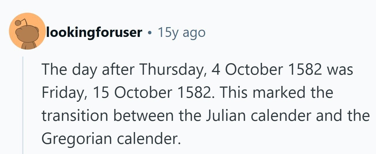 lookingforuser . 15y ago The day after Thursday, 4 October 1582 was Friday, 15 October 1582. This marked the transition between the Julian calender and the Gregorian calender. 