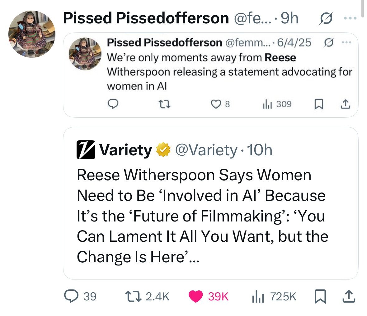 Pissed Pissedofferson @fe... 9h : Pissed Pissedofferson @femm... 6/4/25 0 ... We're only moments away from Reese Witherspoon releasing a statement advocating for women in Al 8 309 V Variety @Variety.10h Reese Witherspoon Says Women Need to Be 'Involved in Al' Because It's the 'Future of Filmmaking': 'You Can Lament It All You Want, but the Change Is Here'... 39 2.4K 39K 725K 