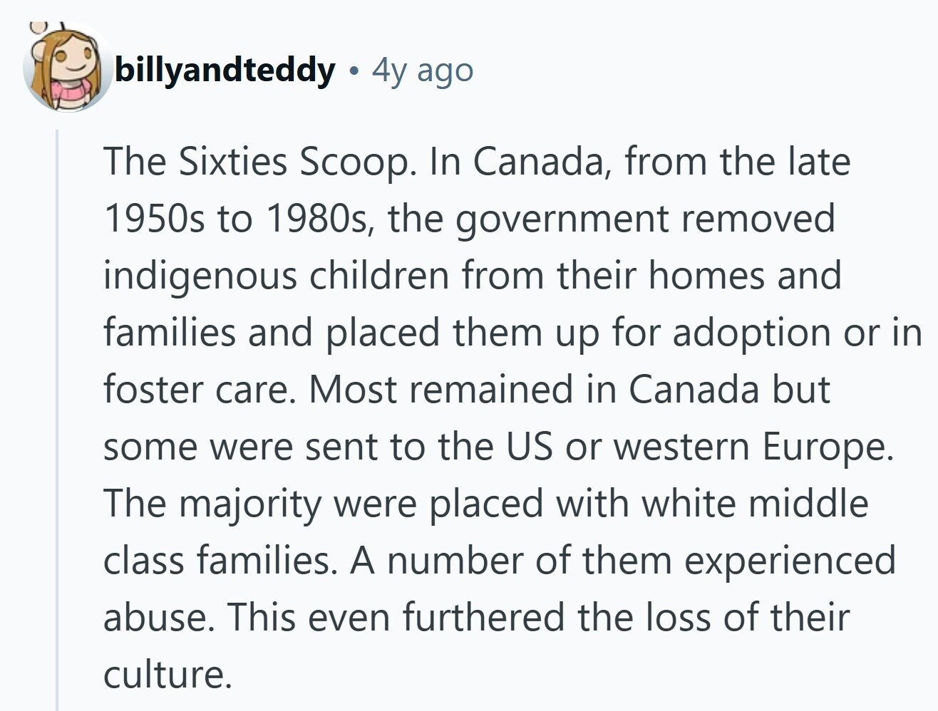 billyandteddy 4y ago The Sixties Scoop. In Canada, from the late 1950s to 1980s, the government removed indigenous children from their homes and families and placed them up for adoption or in foster care. Most remained in Canada but some were sent to the US or western Europe. The majority were placed with white middle class families. A number of them experienced abuse. This even furthered the loss of their culture.