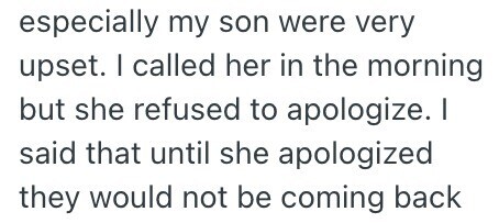 especially my son were very upset. I called her in the morning but she refused to apologize. I said that until she apologized they would not be coming back