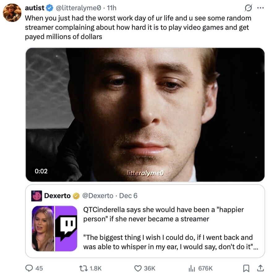 autist @litteralyme0 11h ... When you just had the worst work day of ur life and u see some random streamer complaining about how hard it is to play video games and get payed millions of dollars 0:02 litteralyme0 Dexerto @Dexerto Dec 6 QTCinderella says she would have been a happier person if she never became a streamer The biggest thing wish I could do, if went back and was able to whisper in my ear, I would say, don't do it... 45 1.8K 36K 676K 
