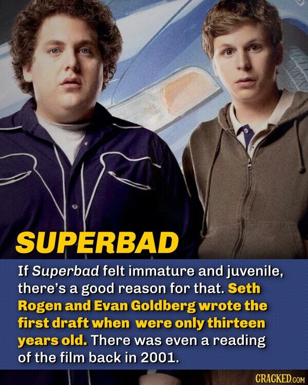SUPERBAD If Superbad felt immature and juvenile, there's a good reason for that. Seth Rogen and Evan Goldberg wrote the first draft when were only 13 years old. There was even a reading of the film back in 2001.