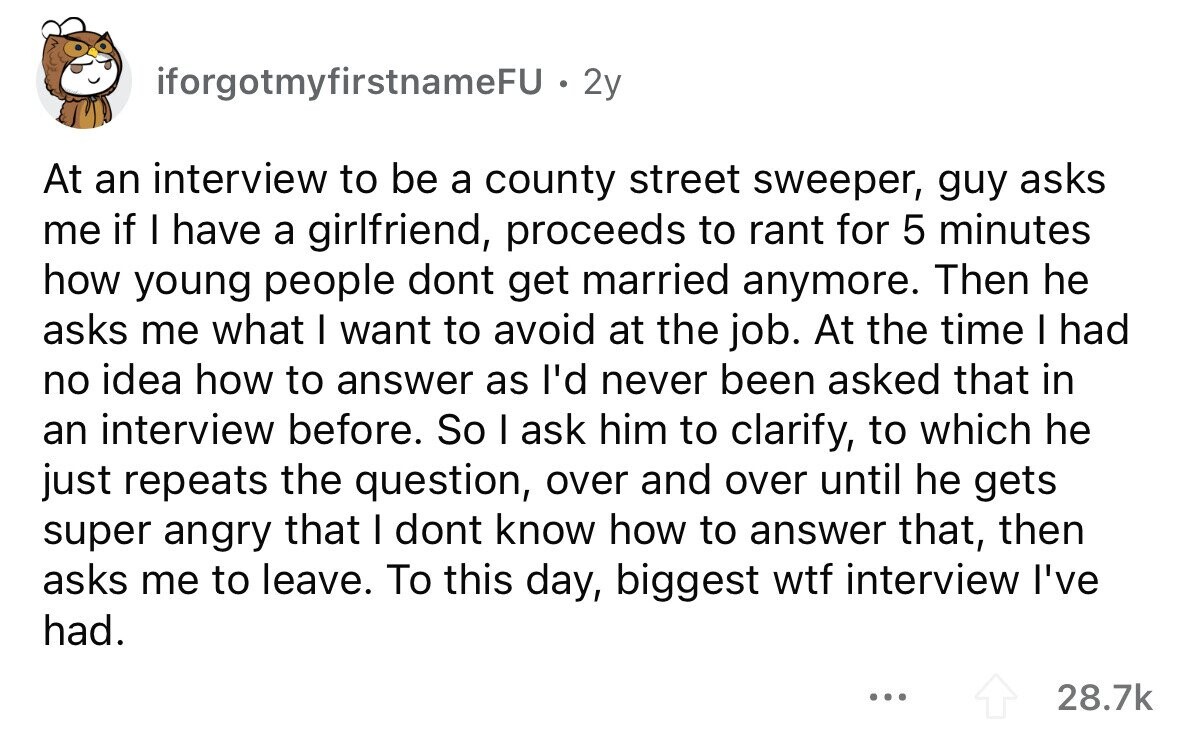 iforgotmyfirstnameFU . 2 2y At an interview to be a county street sweeper, guy asks me if I have a girlfriend, proceeds to rant for 5 minutes how young people dont get married anymore. Then he asks me what I want to avoid at the job. At the time I had no idea how to answer as I'd never been asked that in an interview before. So I ask him to clarify, to which he just repeats the question, over and over until he gets super angry that I dont know how to answer that, then asks me to leave. To this