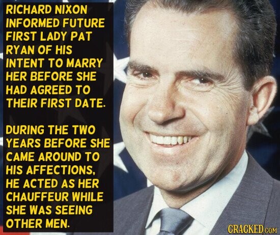 RICHARD NIXON INFORMED FUTURE FIRST LADY PAT RYAN OF HIS INTENT TO MARRY HER BEFORE SHE HAD AGREED TO THEIR FIRST DATE. DURING THE TWO YEARS BEFORE SHE CAME AROUND TO HIS AFFECTIONS, НЕ ACTED AS HER CHAUFFEUR WHILE SHE WAS SEEING OTHER MEN. CRACKED COM