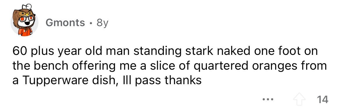 Gmonts . 8y 60 plus year old man standing stark naked one foot on the bench offering me a slice of quartered oranges from a Tupperware dish, III pass thanks ... 14