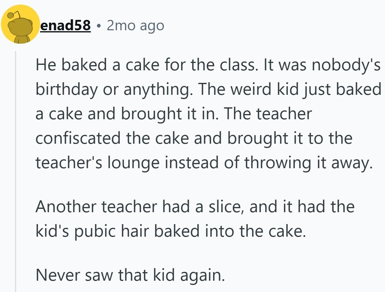 enad58 2mo ago Не baked a cake for the class. It was nobody's birthday or anything. The weird kid just baked a cake and brought it in. The teacher confiscated the cake and brought it to the teacher's lounge instead of throwing it away. Another teacher had a slice, and it had the kid's pubic hair baked into the cake. Never saw that kid again.