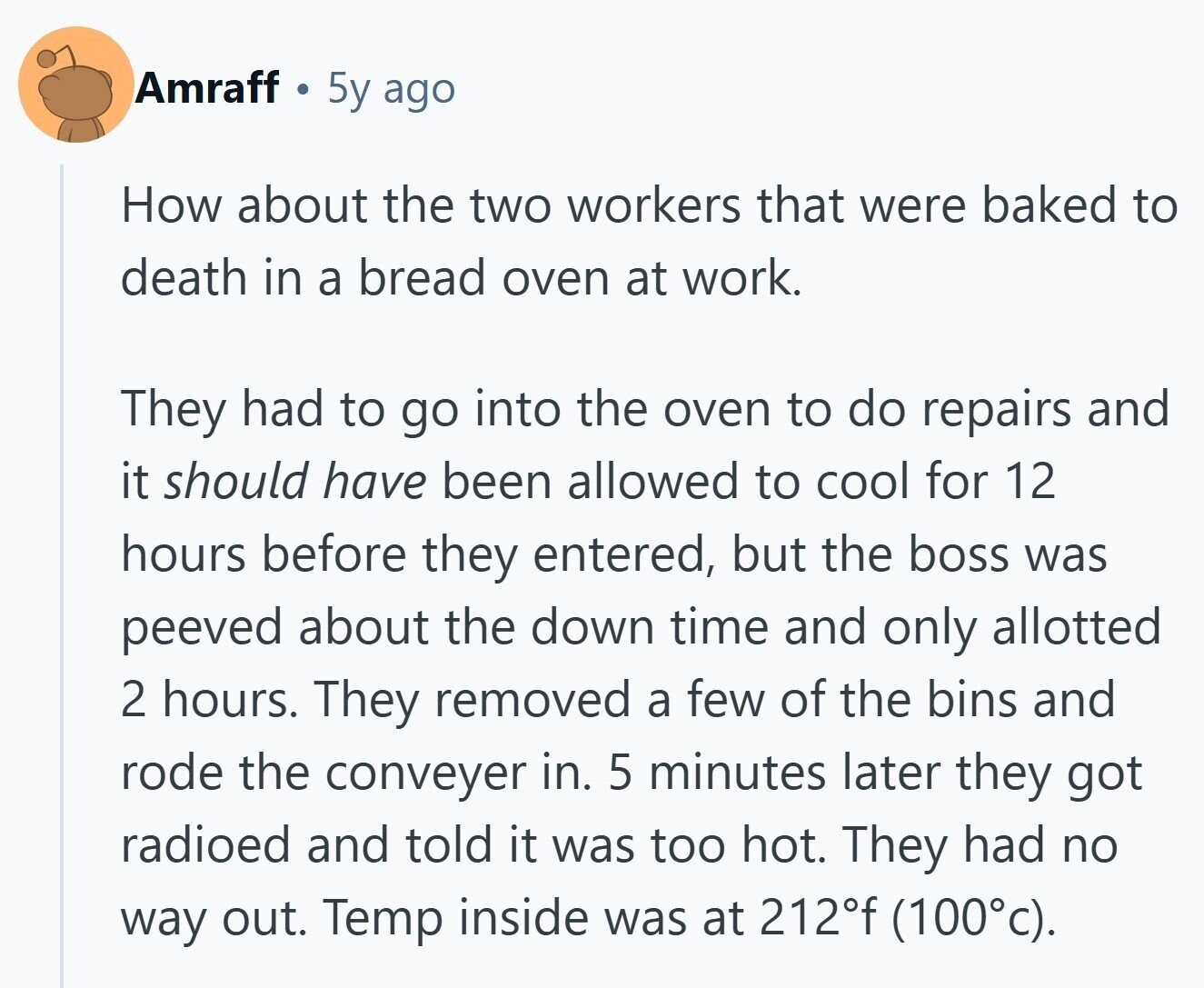 Amraff 5y ago How about the two workers that were baked to death in a bread oven at work. They had to go into the oven to do repairs and it should have been allowed to cool for 12 hours before they entered, but the boss was peeved about the down time and only allotted 2 hours. They removed a few of the bins and rode the conveyer in. 5 minutes later they got radioed and told it was too hot. They had no way out. Temp inside was at 212°f (100°c).