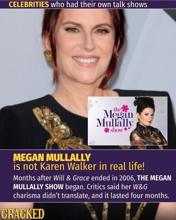 CELEBRITIES who had their own talk shows the Megan Mullally show * MEGAN MULLALLY is not Karen Walker in real life! Months after Will & Grace ended in 2006, THE MEGAN MULLALLY SHOW began. Critics said her W&G charisma didn't translate, and it lasted four months. CRACKED