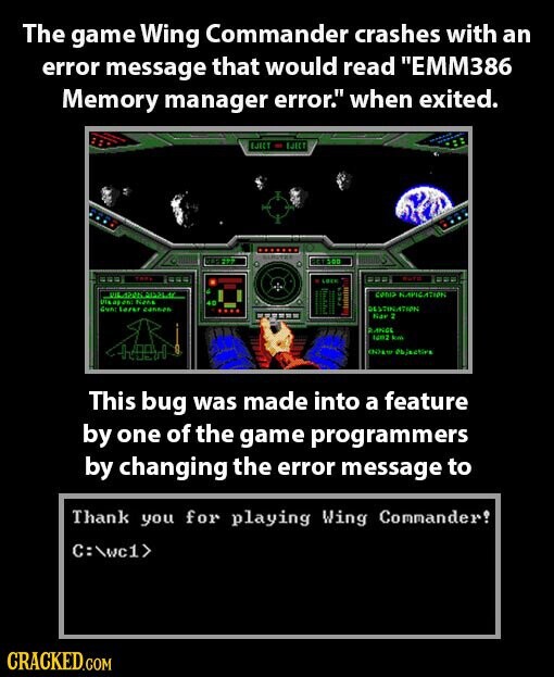 The game Wing Commander crashes with an error message that would read EMM386 Memory manager error. when exited. EJECT EJECT nation LOS TUTE LOIS coma NAVICATION USA as en Nana Gunc Lazer cannen DESTINATION Ner 2 ANGE NOZ km HAPPY Objective This bug was made into a feature by one of the game programmers by changing the error message to Thank you for playing Wing Commander! C:\wc1> CRACKED.COM