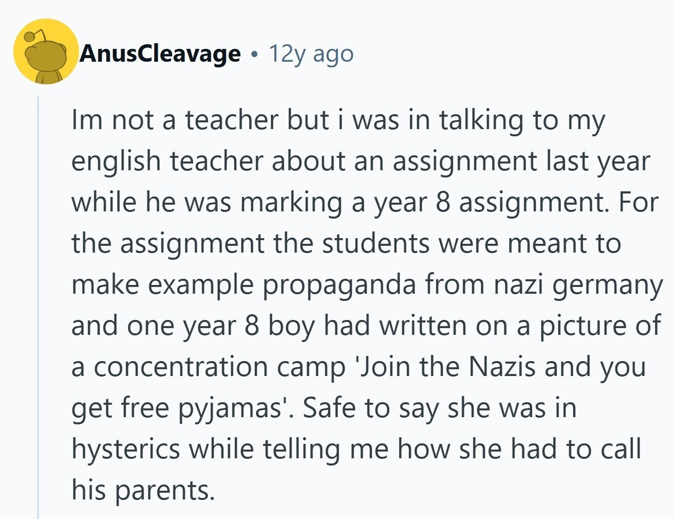 AnusCleavage 12y ago Im not a teacher but i was in talking to my english teacher about an assignment last year while he was marking a year 8 assignment. For the assignment the students were meant to make example propaganda from nazi germany and one year 8 boy had written on a picture of a concentration camp 'Join the Nazis and you get free pyjamas'. Safe to say she was in hysterics while telling me how she had to call his parents.