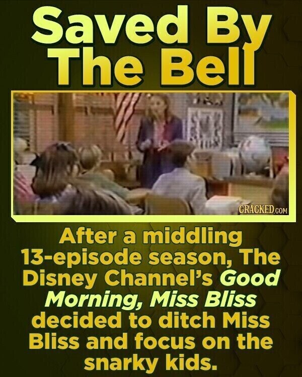 Saved By The Bell CRACKED.COM After a middling 13-episode season, The Disney Channel's Good Morning, Miss Bliss decided to ditch Miss Bliss and focus on the snarky kids.