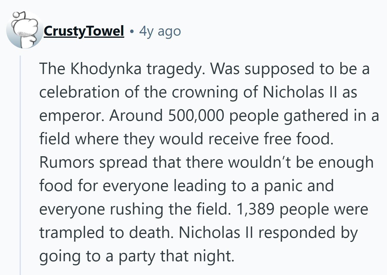 CrustyTowel 4y ago The Khodynka tragedy. Was supposed to be a celebration of the crowning of Nicholas II as emperor. Around 500,000 people gathered in a field where they would receive free food. Rumors spread that there wouldn't be enough food for everyone leading to a panic and everyone rushing the field. 1,389 people were trampled to death. Nicholas II responded by going to a party that night.