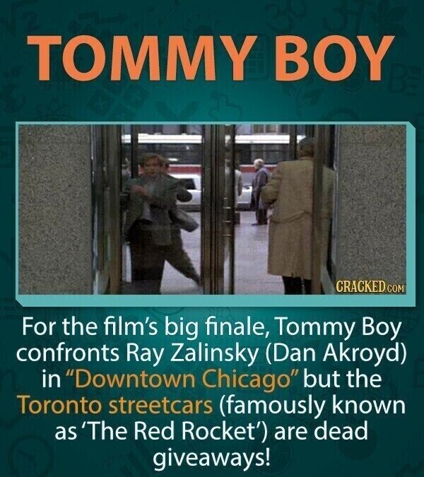 TOMMY BOY CRACKED.COM For the film's big finale, Tommy Boy confronts Ray Zalinsky (Dan Akroyd) in Downtown Chicago but the Toronto streetcars (famously known as 'The Red Rocket') are dead giveaways!